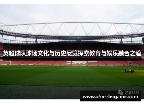 英超球队球场文化与历史展览探索教育与娱乐融合之道 英超球队球场文化与历史展览探索教育与娱乐融合之道