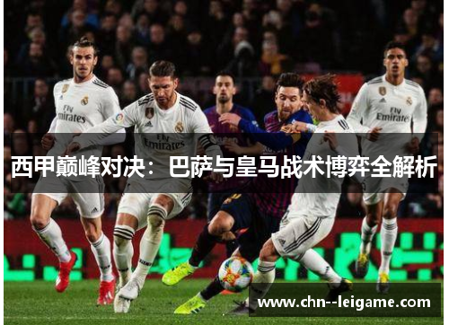 西甲巅峰对决:巴萨与皇马战术博弈全解析 西甲巅峰对决:巴萨与皇马战术博弈全解析