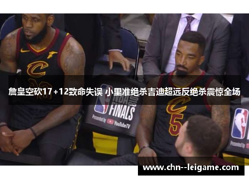 詹皇空砍17+12致命失误 小里准绝杀吉迪超远反绝杀震惊全场