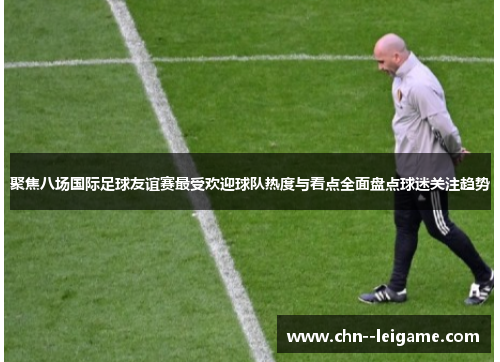 聚焦八场国际足球友谊赛最受欢迎球队热度与看点全面盘点球迷关注趋势