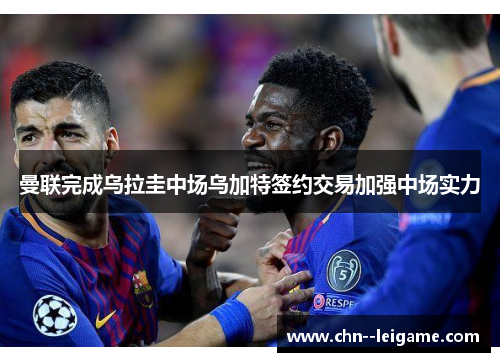 曼联完成乌拉圭中场乌加特签约交易加强中场实力