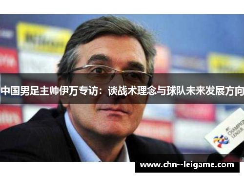 中国男足主帅伊万专访：谈战术理念与球队未来发展方向